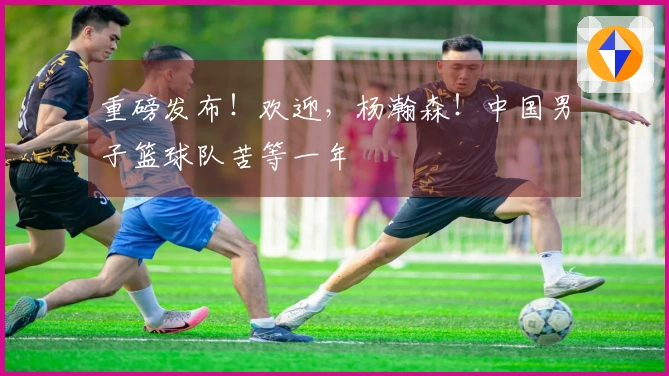 重磅发布!欢迎,杨瀚森!中国男子篮球队苦等一年