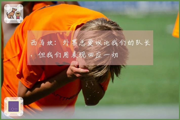 西马坎：外界总爱议论我们的队长，但我们用表现回应一切