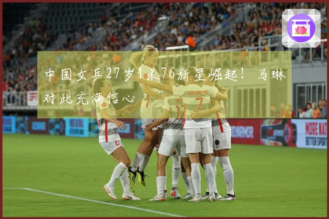 中国女乒27岁1米76新星崛起！马琳对此充满信心